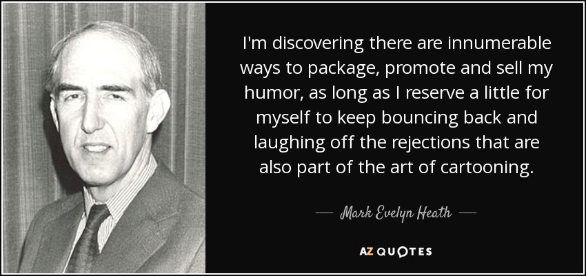 I'm discovering there are innumerable ways to package, promote and sell my humor, as long as I reserve a little for myself to keep bouncing back and laughing off the rejections that are also part of the art of cartooning. - Mark Evelyn Heath