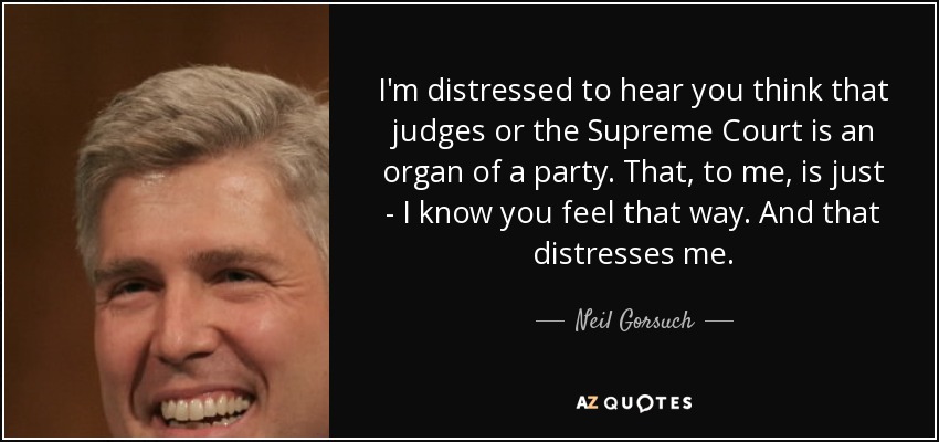 I'm distressed to hear you think that judges or the Supreme Court is an organ of a party. That, to me, is just - I know you feel that way. And that distresses me. - Neil Gorsuch