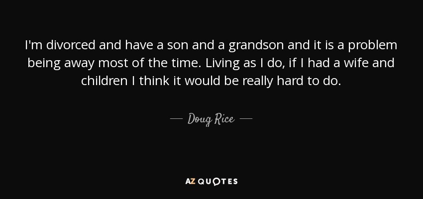 I'm divorced and have a son and a grandson and it is a problem being away most of the time. Living as I do, if I had a wife and children I think it would be really hard to do. - Doug Rice