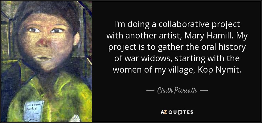 I'm doing a collaborative project with another artist, Mary Hamill. My project is to gather the oral history of war widows, starting with the women of my village, Kop Nymit. - Chath Piersath