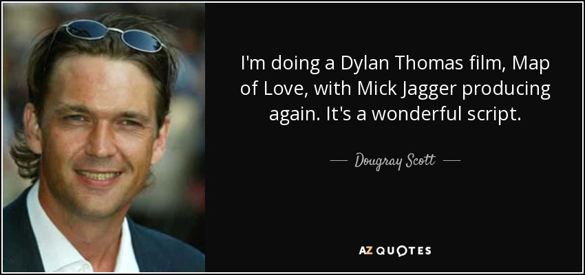 I'm doing a Dylan Thomas film, Map of Love, with Mick Jagger producing again. It's a wonderful script. - Dougray Scott