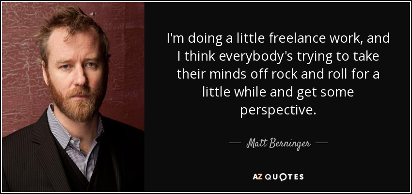 I'm doing a little freelance work, and I think everybody's trying to take their minds off rock and roll for a little while and get some perspective. - Matt Berninger