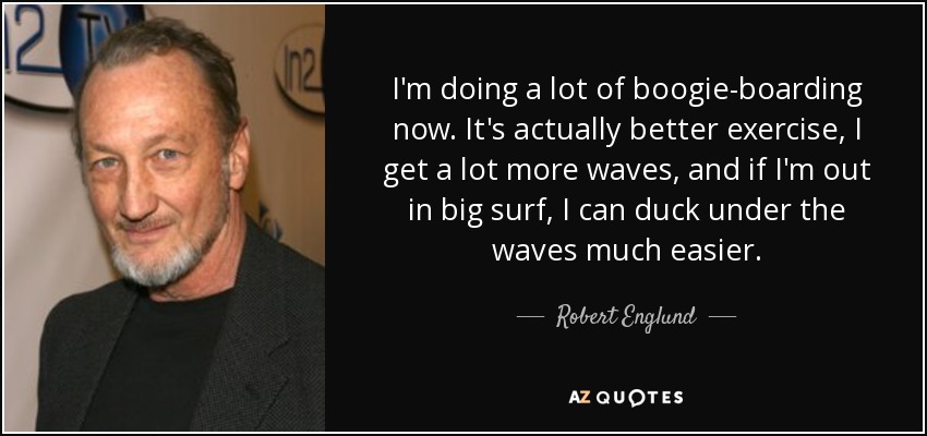 I'm doing a lot of boogie-boarding now. It's actually better exercise, I get a lot more waves, and if I'm out in big surf, I can duck under the waves much easier. - Robert Englund