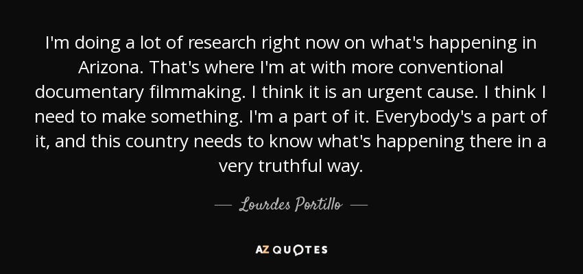 I'm doing a lot of research right now on what's happening in Arizona. That's where I'm at with more conventional documentary filmmaking. I think it is an urgent cause. I think I need to make something. I'm a part of it. Everybody's a part of it, and this country needs to know what's happening there in a very truthful way. - Lourdes Portillo