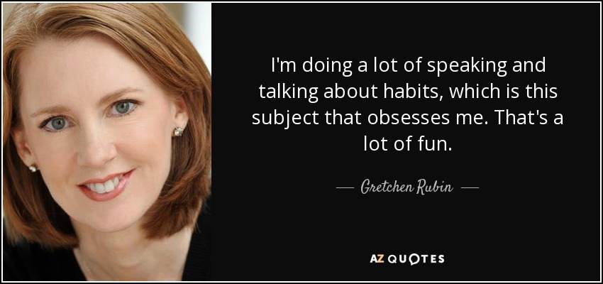 I'm doing a lot of speaking and talking about habits, which is this subject that obsesses me. That's a lot of fun. - Gretchen Rubin