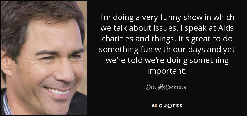 I'm doing a very funny show in which we talk about issues. I speak at Aids charities and things. It's great to do something fun with our days and yet we're told we're doing something important. - Eric McCormack