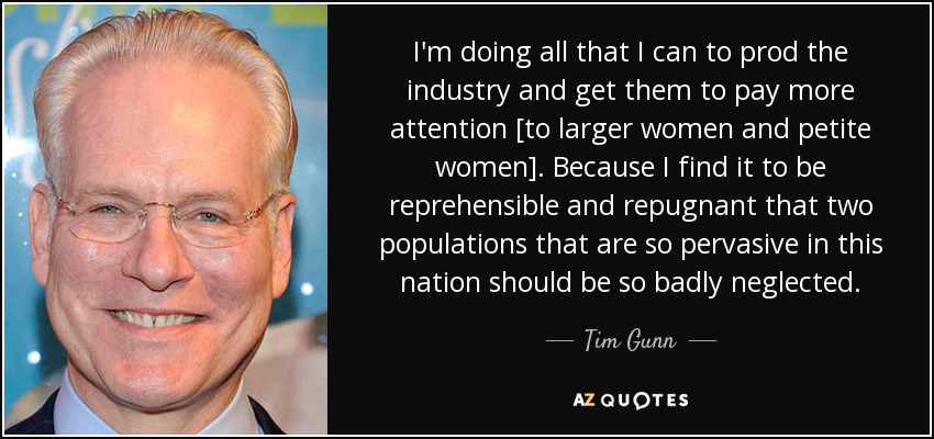 I'm doing all that I can to prod the industry and get them to pay more attention [to larger women and petite women]. Because I find it to be reprehensible and repugnant that two populations that are so pervasive in this nation should be so badly neglected. - Tim Gunn