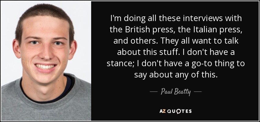 I'm doing all these interviews with the British press, the Italian press, and others. They all want to talk about this stuff. I don't have a stance; I don't have a go-to thing to say about any of this. - Paul Beatty