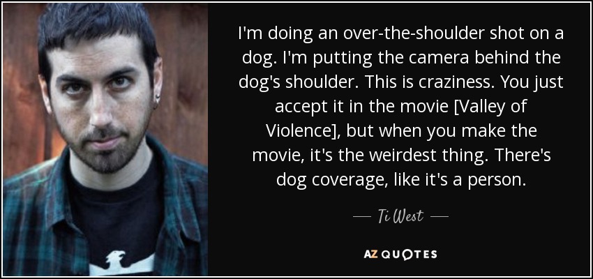 I'm doing an over-the-shoulder shot on a dog. I'm putting the camera behind the dog's shoulder. This is craziness. You just accept it in the movie [Valley of Violence], but when you make the movie, it's the weirdest thing. There's dog coverage, like it's a person. - Ti West
