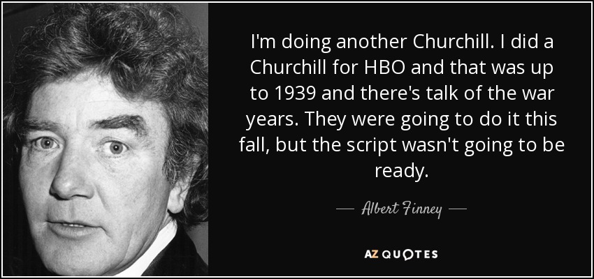 I'm doing another Churchill. I did a Churchill for HBO and that was up to 1939 and there's talk of the war years. They were going to do it this fall, but the script wasn't going to be ready. - Albert Finney