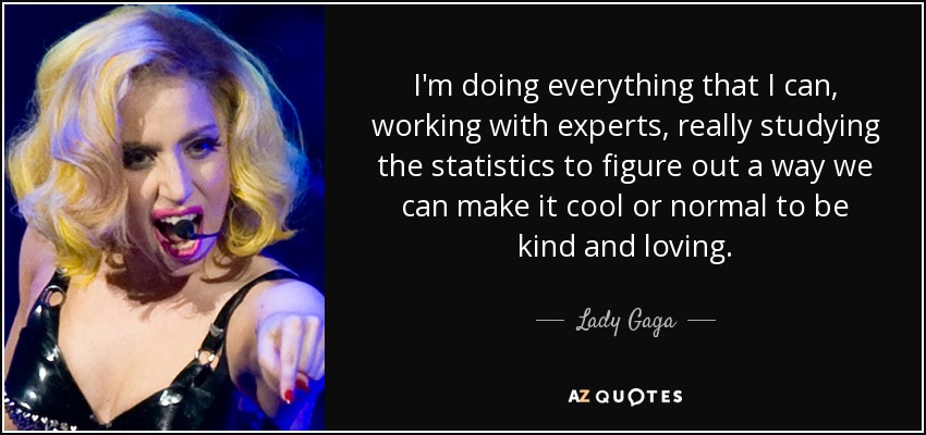 I'm doing everything that I can, working with experts, really studying the statistics to figure out a way we can make it cool or normal to be kind and loving. - Lady Gaga