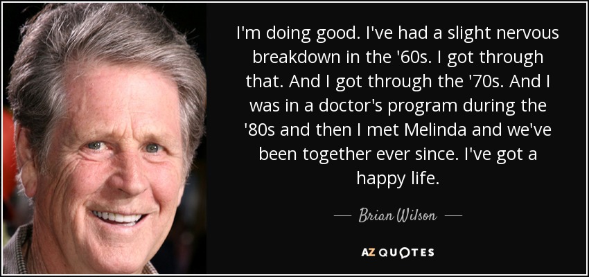 I'm doing good. I've had a slight nervous breakdown in the '60s. I got through that. And I got through the '70s. And I was in a doctor's program during the '80s and then I met Melinda and we've been together ever since. I've got a happy life. - Brian Wilson