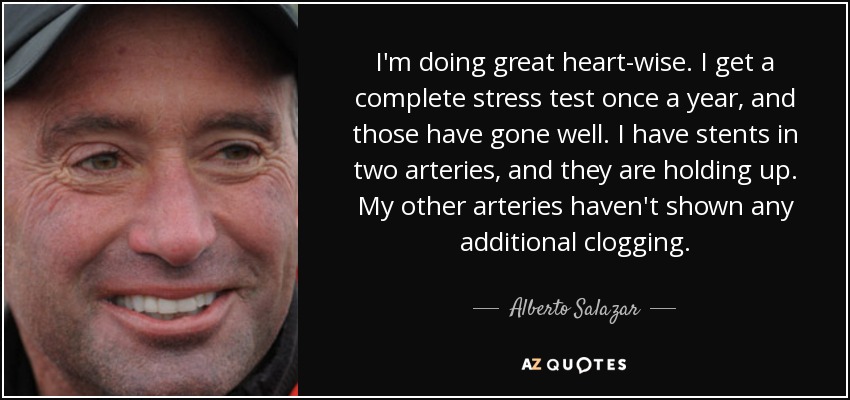 I'm doing great heart-wise. I get a complete stress test once a year, and those have gone well. I have stents in two arteries, and they are holding up. My other arteries haven't shown any additional clogging. - Alberto Salazar