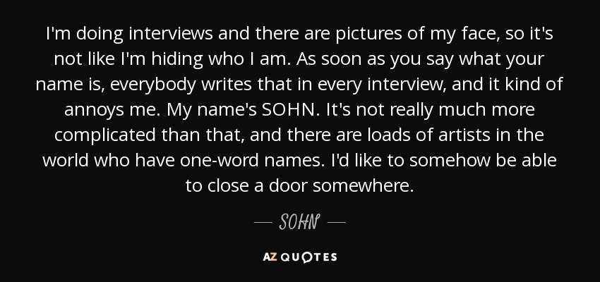 I'm doing interviews and there are pictures of my face, so it's not like I'm hiding who I am. As soon as you say what your name is, everybody writes that in every interview, and it kind of annoys me. My name's SOHN. It's not really much more complicated than that, and there are loads of artists in the world who have one-word names. I'd like to somehow be able to close a door somewhere. - SOHN