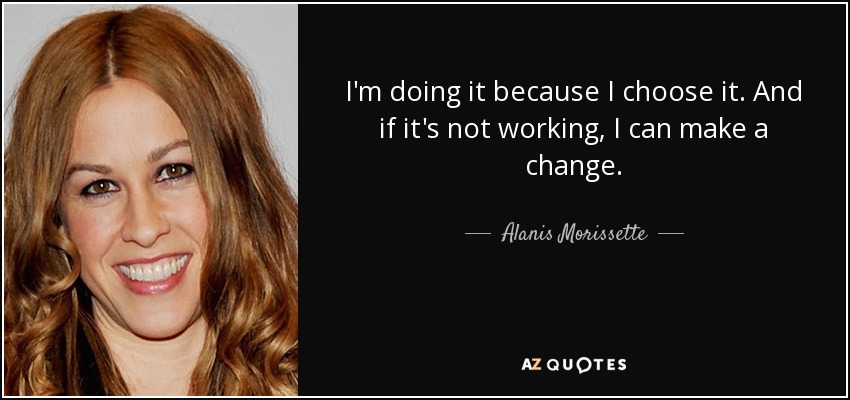 I'm doing it because I choose it. And if it's not working, I can make a change. - Alanis Morissette