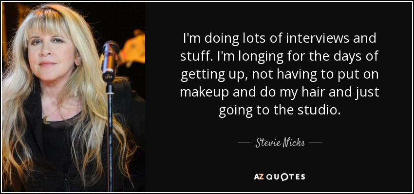 I'm doing lots of interviews and stuff. I'm longing for the days of getting up, not having to put on makeup and do my hair and just going to the studio. - Stevie Nicks