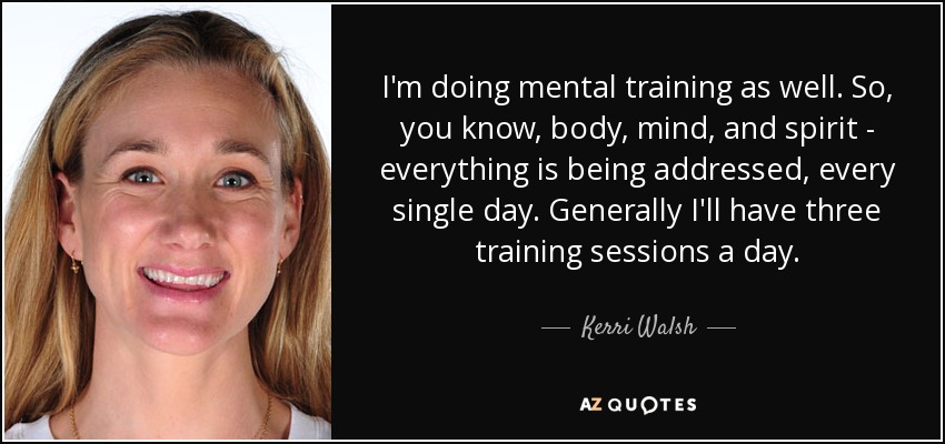 I'm doing mental training as well. So, you know, body, mind, and spirit - everything is being addressed, every single day. Generally I'll have three training sessions a day. - Kerri Walsh