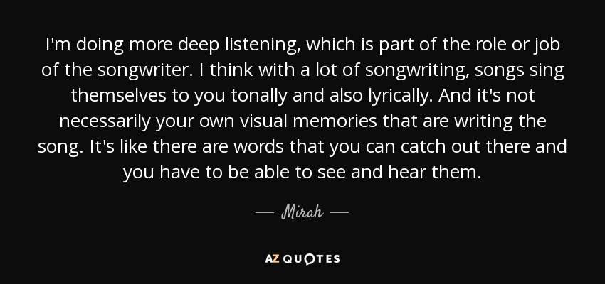 I'm doing more deep listening, which is part of the role or job of the songwriter. I think with a lot of songwriting, songs sing themselves to you tonally and also lyrically. And it's not necessarily your own visual memories that are writing the song. It's like there are words that you can catch out there and you have to be able to see and hear them. - Mirah