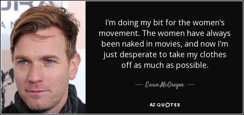 I'm doing my bit for the women's movement. The women have always been naked in movies, and now I'm just desperate to take my clothes off as much as possible. - Ewan McGregor