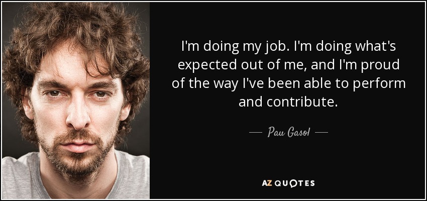 I'm doing my job. I'm doing what's expected out of me, and I'm proud of the way I've been able to perform and contribute. - Pau Gasol