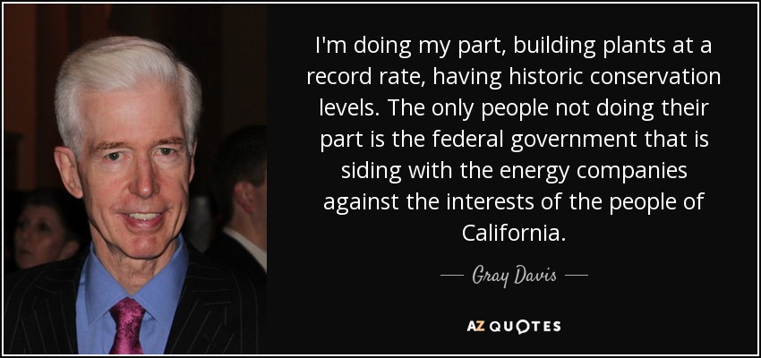 I'm doing my part, building plants at a record rate, having historic conservation levels. The only people not doing their part is the federal government that is siding with the energy companies against the interests of the people of California. - Gray Davis
