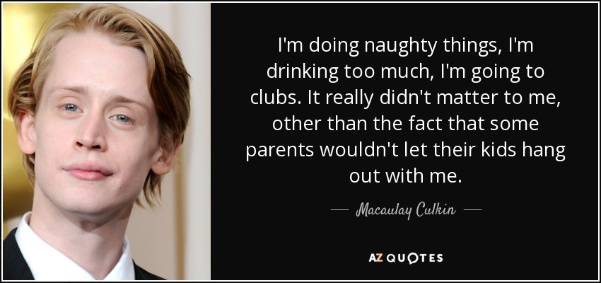 I'm doing naughty things, I'm drinking too much, I'm going to clubs. It really didn't matter to me, other than the fact that some parents wouldn't let their kids hang out with me. - Macaulay Culkin