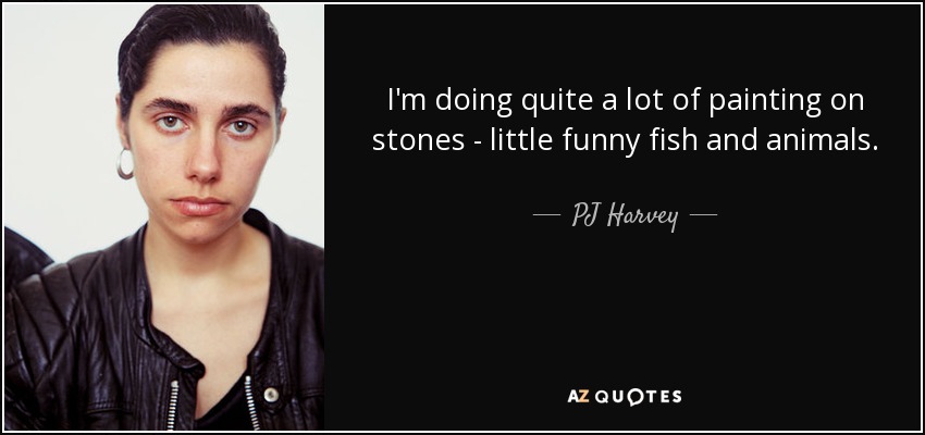 I'm doing quite a lot of painting on stones - little funny fish and animals. - PJ Harvey