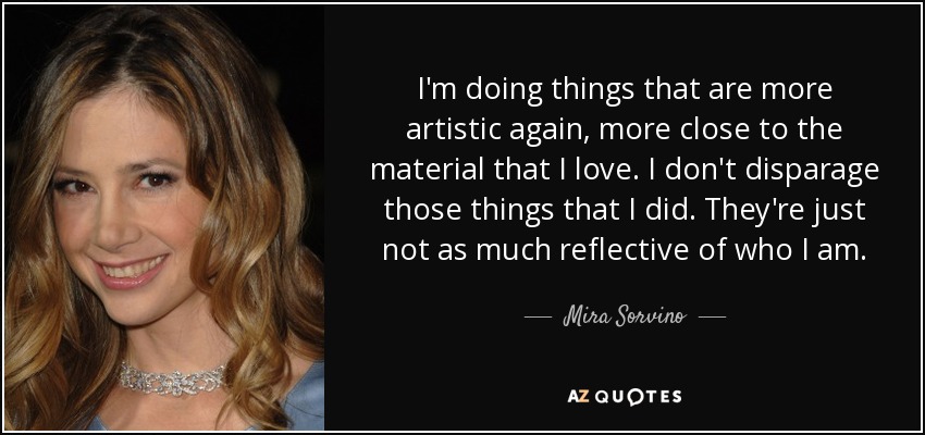 I'm doing things that are more artistic again, more close to the material that I love. I don't disparage those things that I did. They're just not as much reflective of who I am. - Mira Sorvino