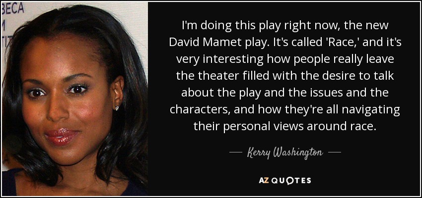 I'm doing this play right now, the new David Mamet play. It's called 'Race,' and it's very interesting how people really leave the theater filled with the desire to talk about the play and the issues and the characters, and how they're all navigating their personal views around race. - Kerry Washington