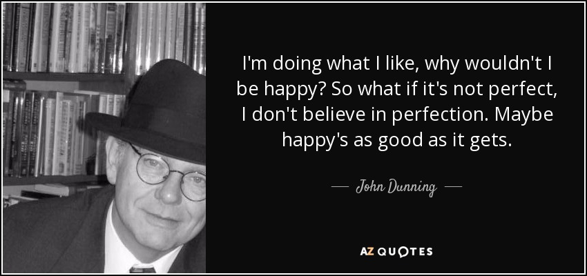 I'm doing what I like, why wouldn't I be happy? So what if it's not perfect, I don't believe in perfection. Maybe happy's as good as it gets. - John Dunning