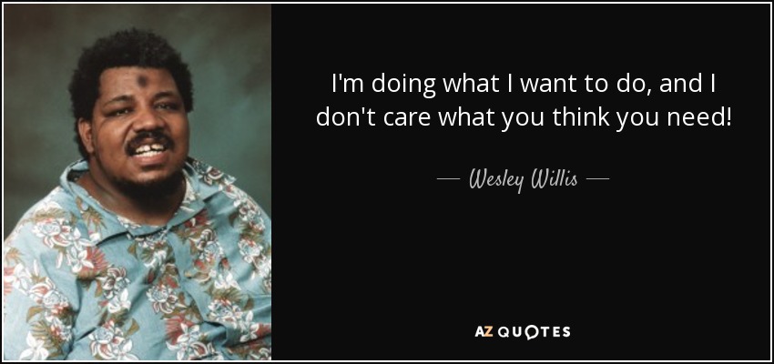 I'm doing what I want to do, and I don't care what you think you need! - Wesley Willis
