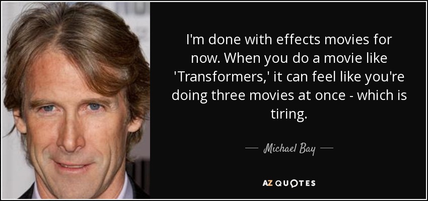 I'm done with effects movies for now. When you do a movie like 'Transformers,' it can feel like you're doing three movies at once - which is tiring. - Michael Bay