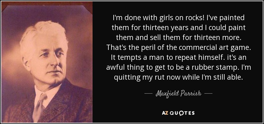 I'm done with girls on rocks! I've painted them for thirteen years and I could paint them and sell them for thirteen more. That's the peril of the commercial art game. It tempts a man to repeat himself. it's an awful thing to get to be a rubber stamp. I'm quitting my rut now while I'm still able. - Maxfield Parrish