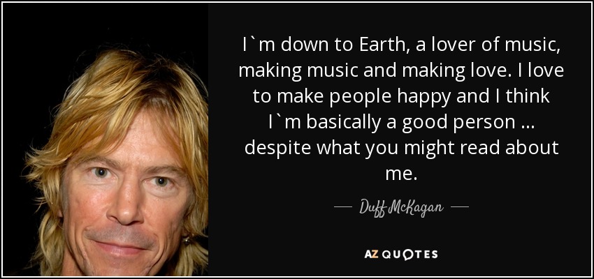 I`m down to Earth, a lover of music, making music and making love. I love to make people happy and I think I`m basically a good person … despite what you might read about me. - Duff McKagan