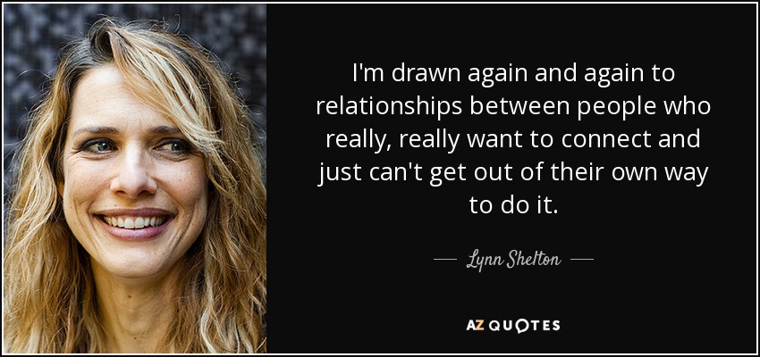 I'm drawn again and again to relationships between people who really, really want to connect and just can't get out of their own way to do it. - Lynn Shelton