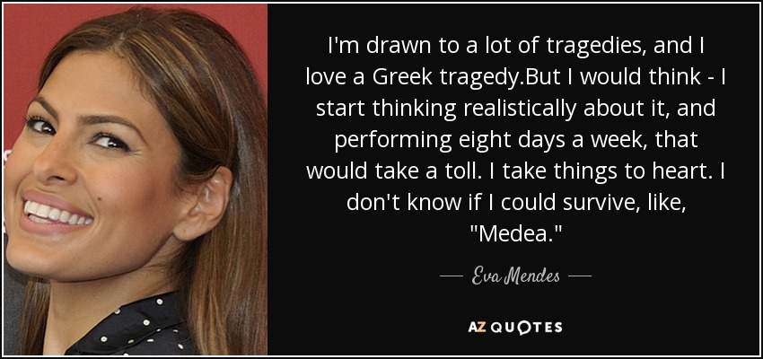 I'm drawn to a lot of tragedies, and I love a Greek tragedy.But I would think - I start thinking realistically about it, and performing eight days a week, that would take a toll. I take things to heart. I don't know if I could survive, like, 