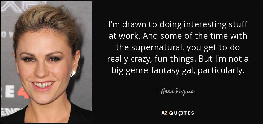 I'm drawn to doing interesting stuff at work. And some of the time with the supernatural, you get to do really crazy, fun things. But I'm not a big genre-fantasy gal, particularly. - Anna Paquin