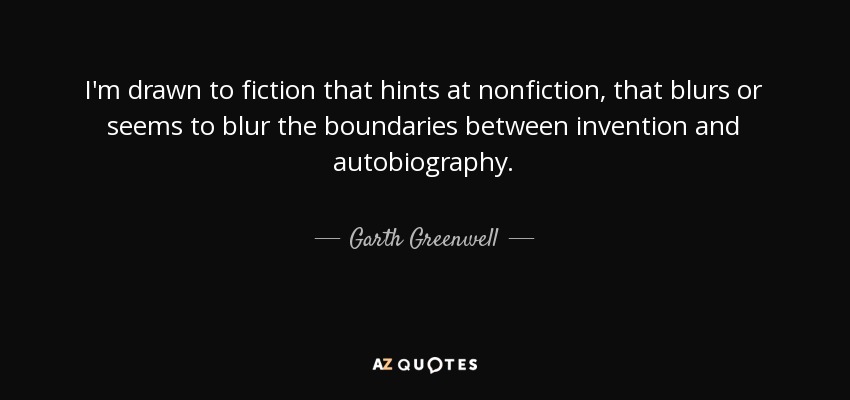 I'm drawn to fiction that hints at nonfiction, that blurs or seems to blur the boundaries between invention and autobiography. - Garth Greenwell