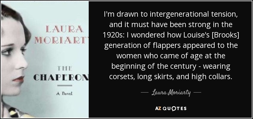 I'm drawn to intergenerational tension, and it must have been strong in the 1920s: I wondered how Louise's [Brooks] generation of flappers appeared to the women who came of age at the beginning of the century - wearing corsets, long skirts, and high collars. - Laura Moriarty