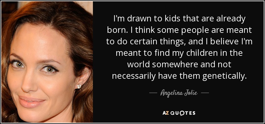 I'm drawn to kids that are already born. I think some people are meant to do certain things, and I believe I'm meant to find my children in the world somewhere and not necessarily have them genetically. - Angelina Jolie
