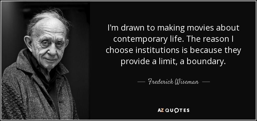 I'm drawn to making movies about contemporary life. The reason I choose institutions is because they provide a limit, a boundary. - Frederick Wiseman