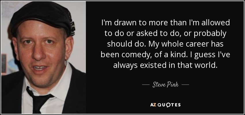 I'm drawn to more than I'm allowed to do or asked to do, or probably should do. My whole career has been comedy, of a kind. I guess I've always existed in that world. - Steve Pink