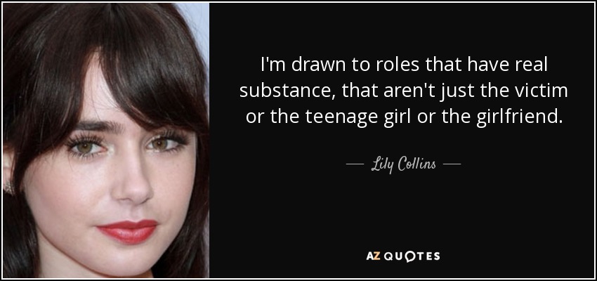 I'm drawn to roles that have real substance, that aren't just the victim or the teenage girl or the girlfriend. - Lily Collins