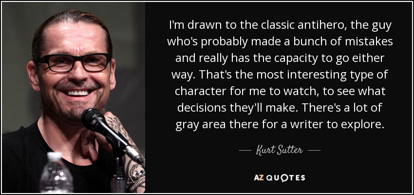 I'm drawn to the classic antihero, the guy who's probably made a bunch of mistakes and really has the capacity to go either way. That's the most interesting type of character for me to watch, to see what decisions they'll make. There's a lot of gray area there for a writer to explore. - Kurt Sutter