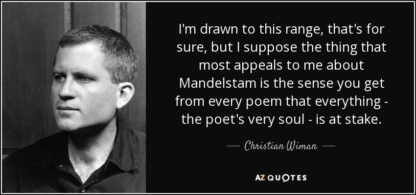 I'm drawn to this range, that's for sure, but I suppose the thing that most appeals to me about Mandelstam is the sense you get from every poem that everything - the poet's very soul - is at stake. - Christian Wiman