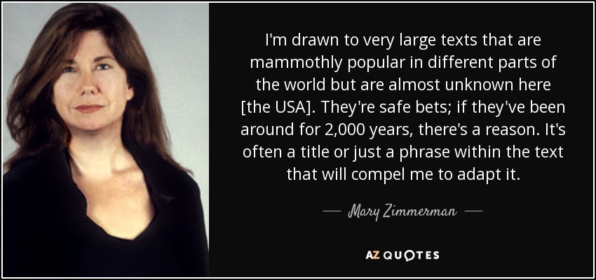 I'm drawn to very large texts that are mammothly popular in different parts of the world but are almost unknown here [the USA]. They're safe bets; if they've been around for 2,000 years, there's a reason. It's often a title or just a phrase within the text that will compel me to adapt it. - Mary Zimmerman