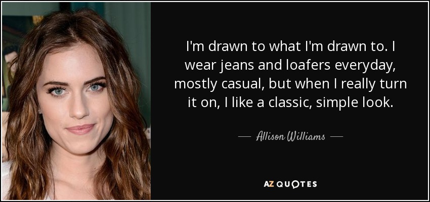 I'm drawn to what I'm drawn to. I wear jeans and loafers everyday, mostly casual, but when I really turn it on, I like a classic, simple look. - Allison Williams