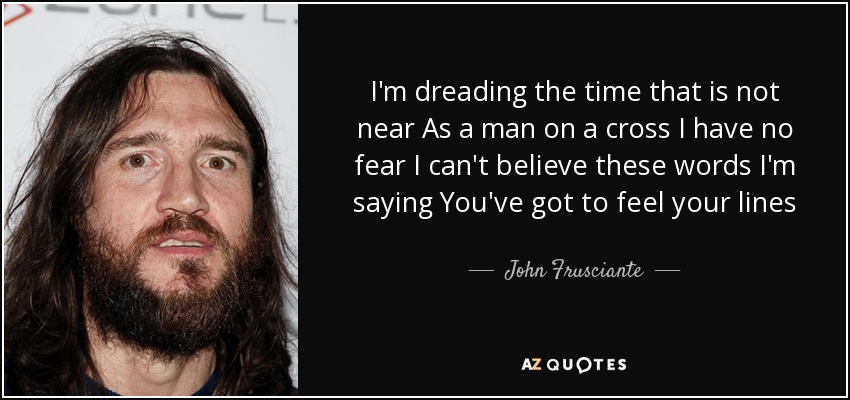 I'm dreading the time that is not near As a man on a cross I have no fear I can't believe these words I'm saying You've got to feel your lines - John Frusciante