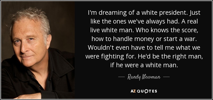 I'm dreaming of a white president. Just like the ones we've always had. A real live white man. Who knows the score, how to handle money or start a war. Wouldn't even have to tell me what we were fighting for. He'd be the right man, if he were a white man. - Randy Newman