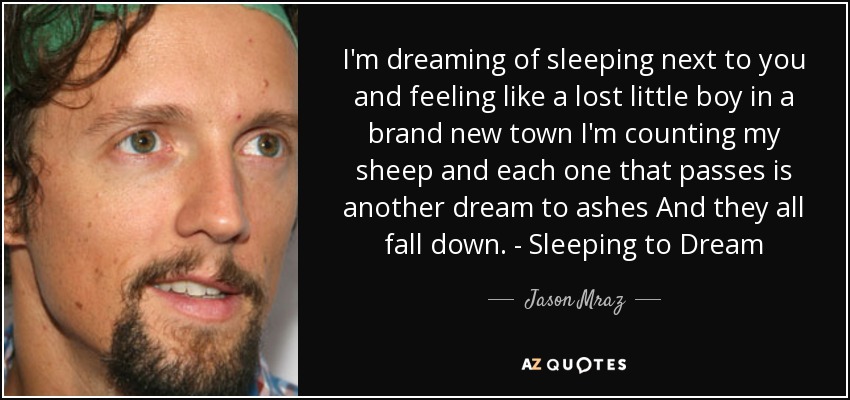 I'm dreaming of sleeping next to you and feeling like a lost little boy in a brand new town I'm counting my sheep and each one that passes is another dream to ashes And they all fall down. - Sleeping to Dream - Jason Mraz